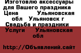 Изготовлю аксессуары для Вашего праздника › Цена ­ 300 - Ульяновская обл., Ульяновск г. Свадьба и праздники » Услуги   . Ульяновская обл.